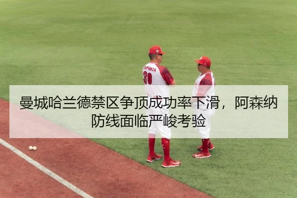 曼城哈兰德禁区争顶成功率下滑，阿森纳防线面临严峻考验